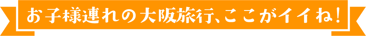 お子様連れの大阪旅行、ここがいいね！